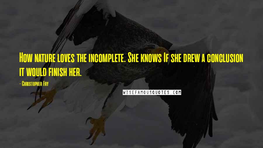 Christopher Fry Quotes: How nature loves the incomplete. She knows If she drew a conclusion it would finish her.