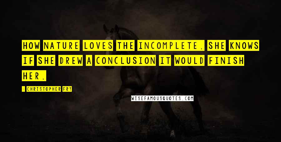 Christopher Fry Quotes: How nature loves the incomplete. She knows If she drew a conclusion it would finish her.