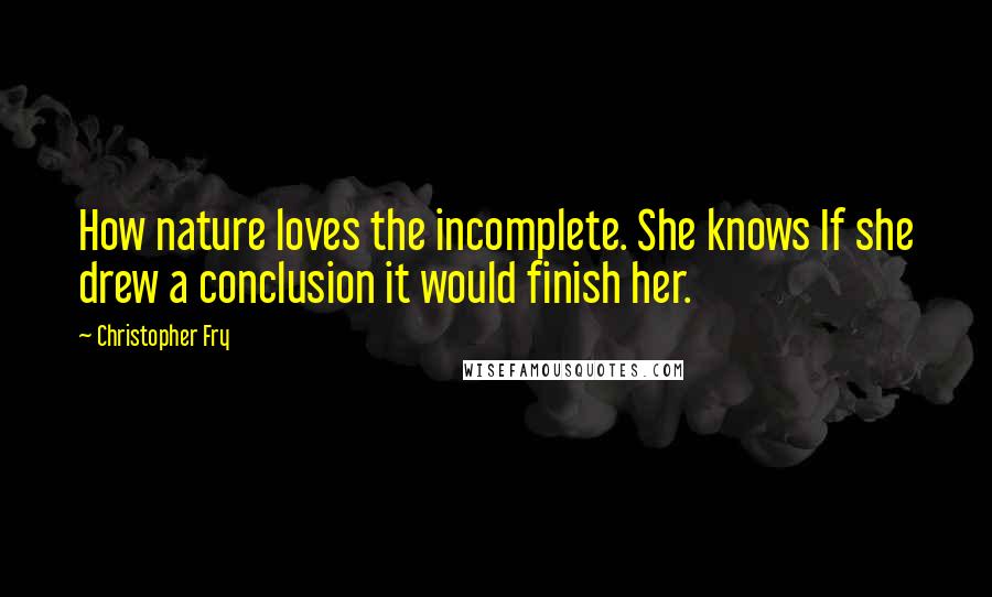 Christopher Fry Quotes: How nature loves the incomplete. She knows If she drew a conclusion it would finish her.