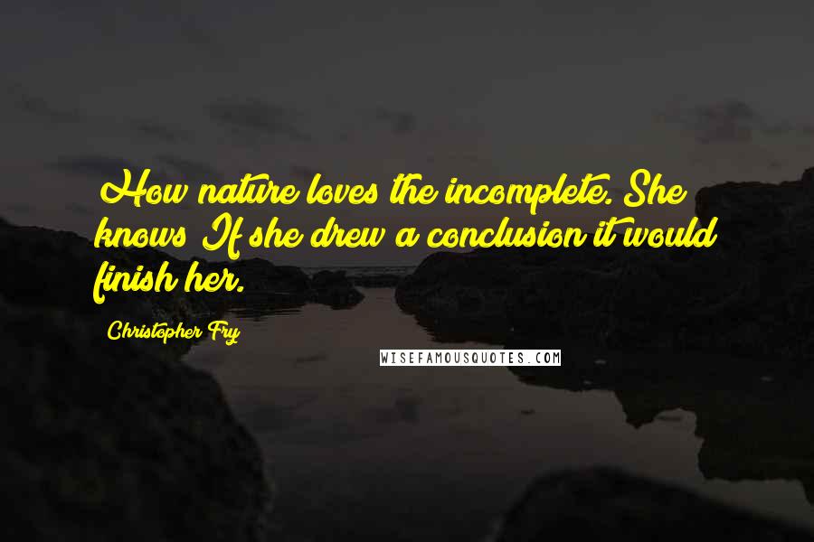 Christopher Fry Quotes: How nature loves the incomplete. She knows If she drew a conclusion it would finish her.