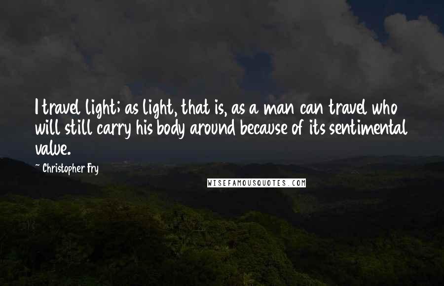 Christopher Fry Quotes: I travel light; as light, that is, as a man can travel who will still carry his body around because of its sentimental value.