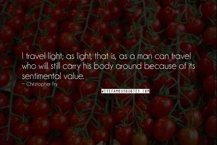 Christopher Fry Quotes: I travel light; as light, that is, as a man can travel who will still carry his body around because of its sentimental value.