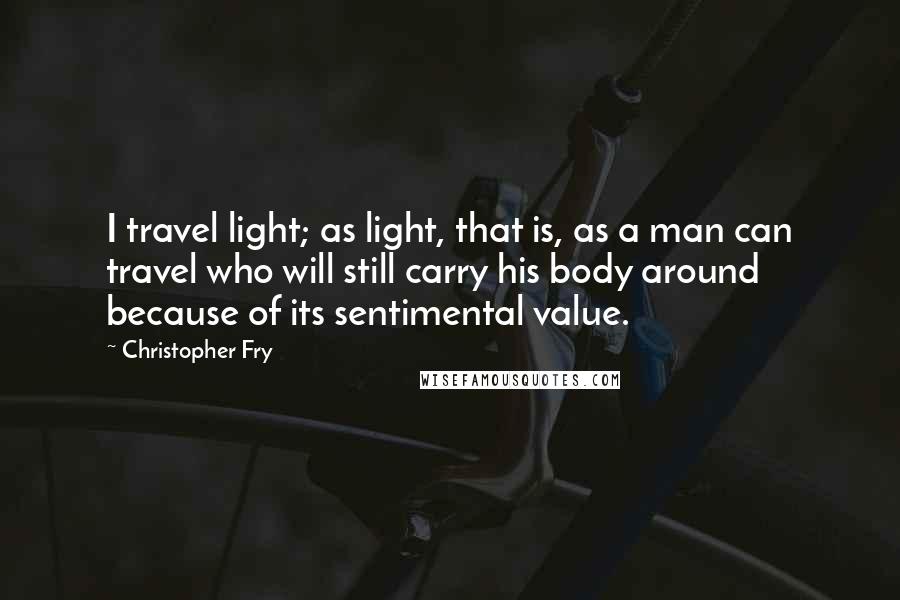 Christopher Fry Quotes: I travel light; as light, that is, as a man can travel who will still carry his body around because of its sentimental value.