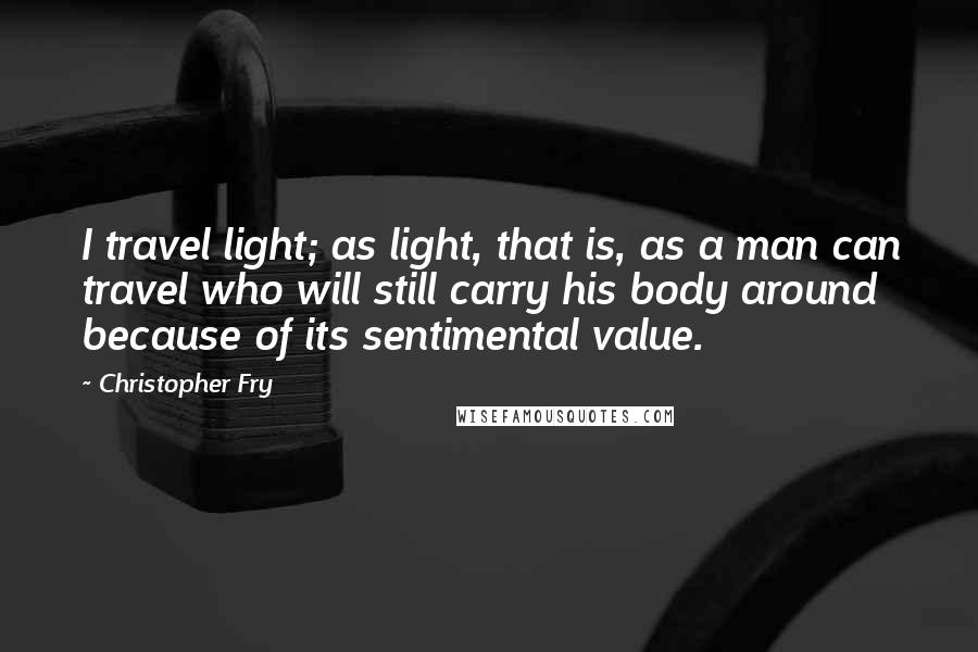 Christopher Fry Quotes: I travel light; as light, that is, as a man can travel who will still carry his body around because of its sentimental value.