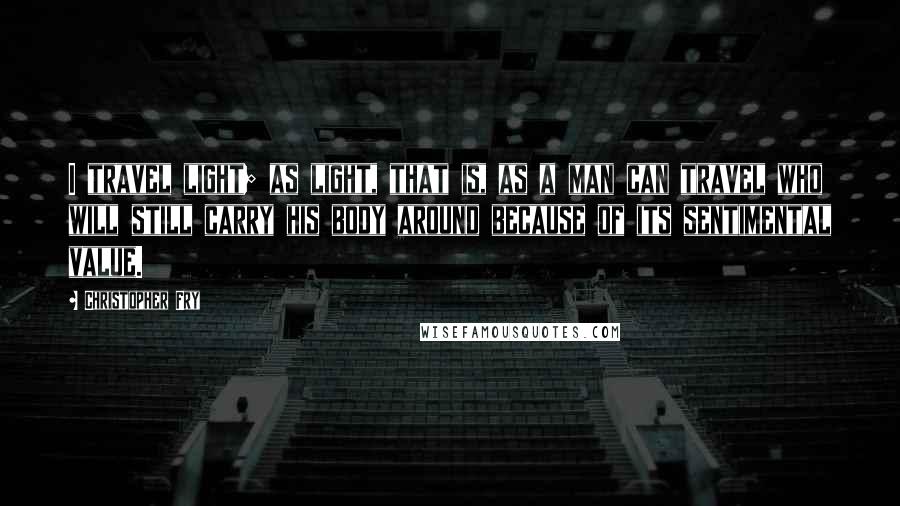 Christopher Fry Quotes: I travel light; as light, that is, as a man can travel who will still carry his body around because of its sentimental value.