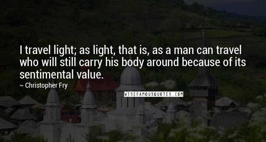 Christopher Fry Quotes: I travel light; as light, that is, as a man can travel who will still carry his body around because of its sentimental value.