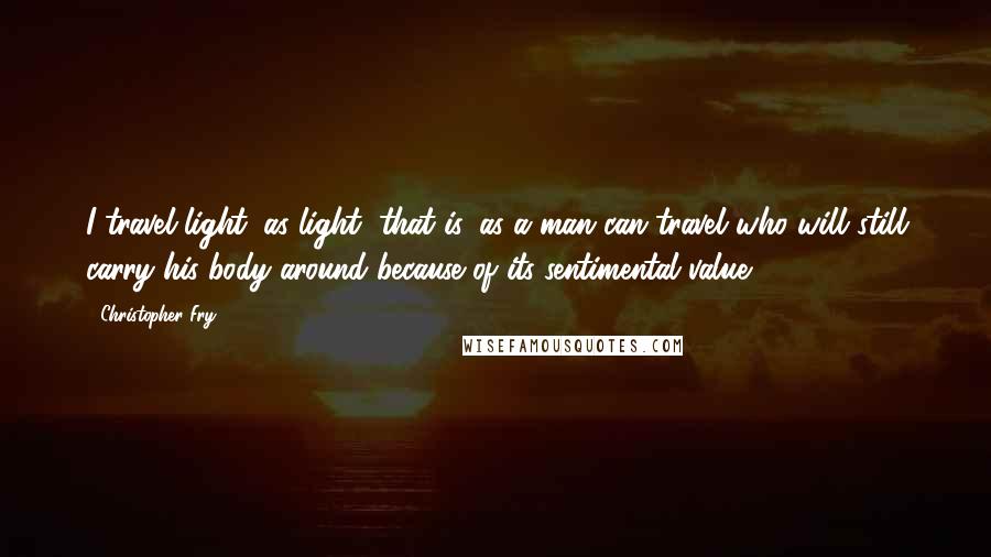 Christopher Fry Quotes: I travel light; as light, that is, as a man can travel who will still carry his body around because of its sentimental value.