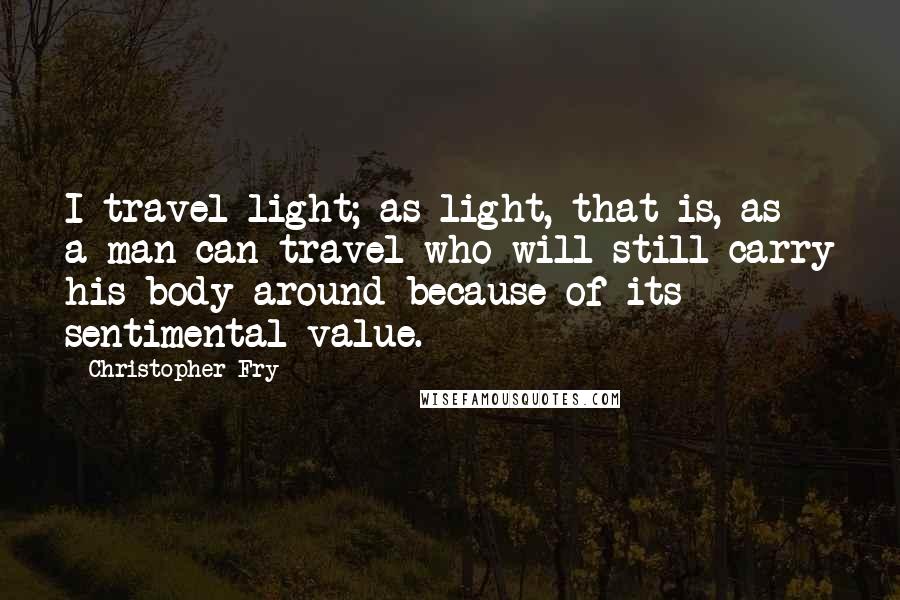 Christopher Fry Quotes: I travel light; as light, that is, as a man can travel who will still carry his body around because of its sentimental value.