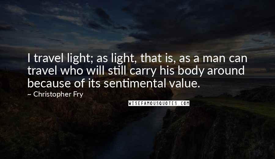 Christopher Fry Quotes: I travel light; as light, that is, as a man can travel who will still carry his body around because of its sentimental value.