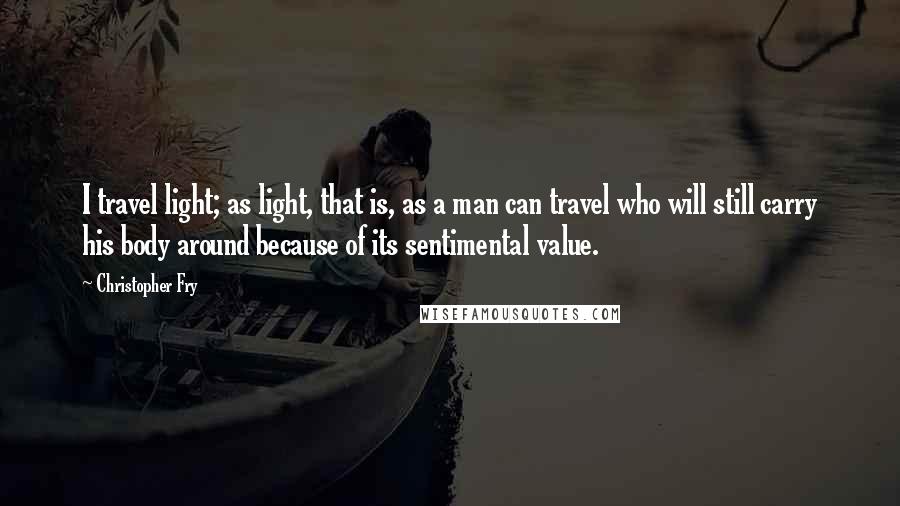 Christopher Fry Quotes: I travel light; as light, that is, as a man can travel who will still carry his body around because of its sentimental value.