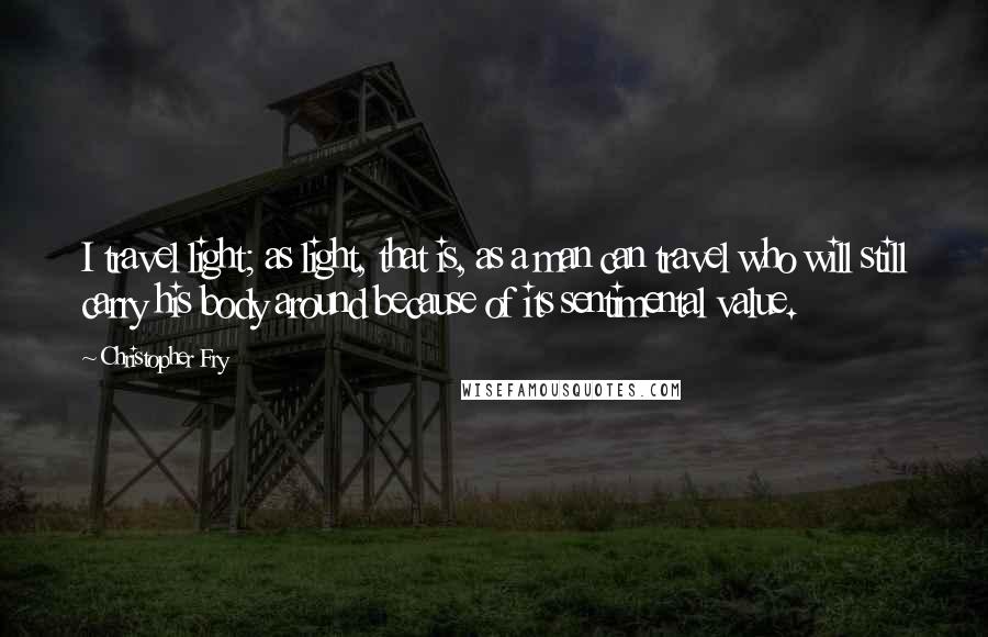 Christopher Fry Quotes: I travel light; as light, that is, as a man can travel who will still carry his body around because of its sentimental value.