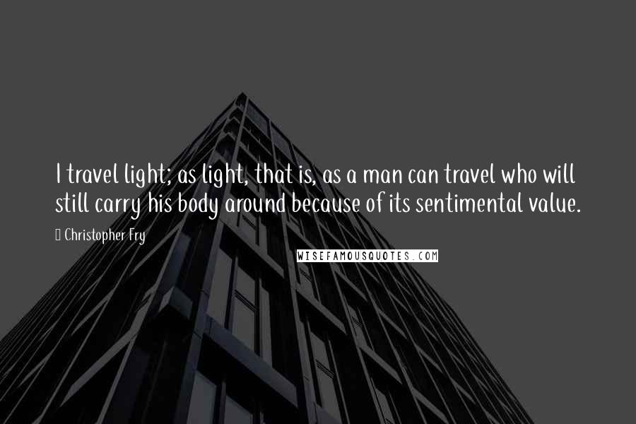 Christopher Fry Quotes: I travel light; as light, that is, as a man can travel who will still carry his body around because of its sentimental value.