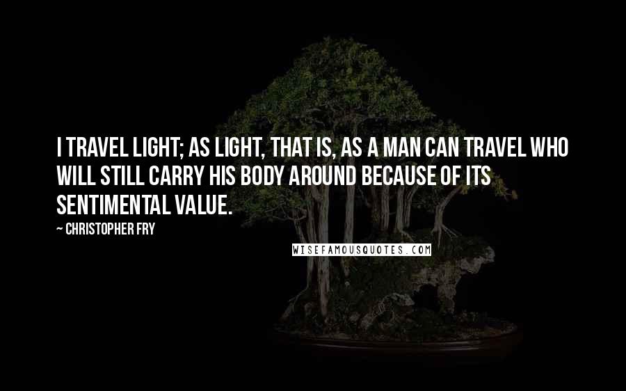 Christopher Fry Quotes: I travel light; as light, that is, as a man can travel who will still carry his body around because of its sentimental value.