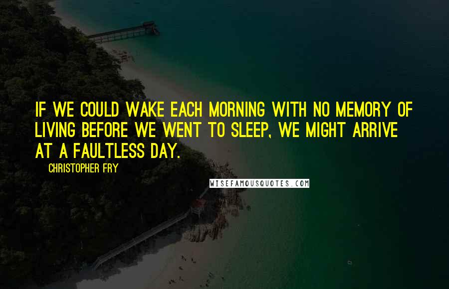Christopher Fry Quotes: If we could wake each morning with no memory of living before we went to sleep, we might arrive at a faultless day.
