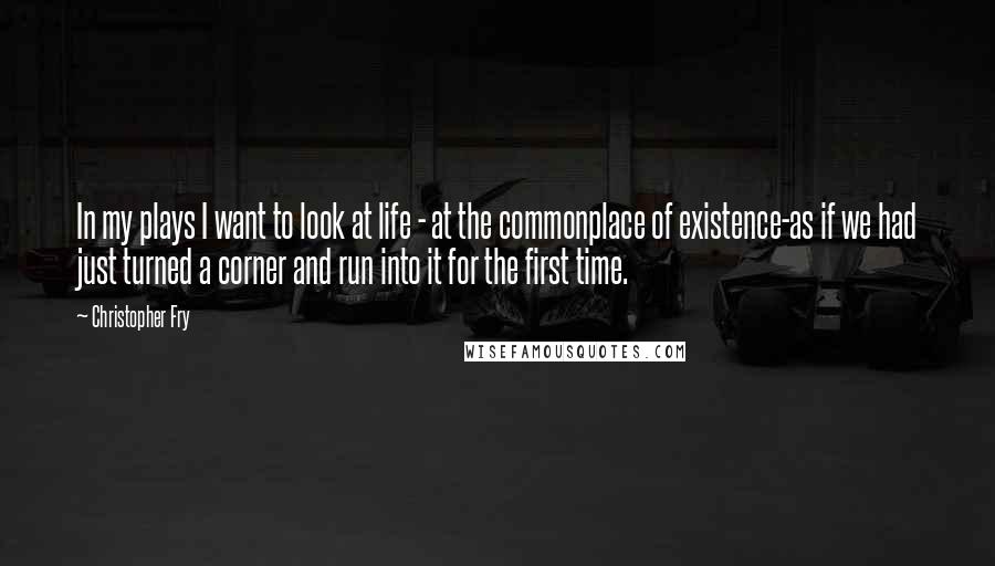 Christopher Fry Quotes: In my plays I want to look at life - at the commonplace of existence-as if we had just turned a corner and run into it for the first time.