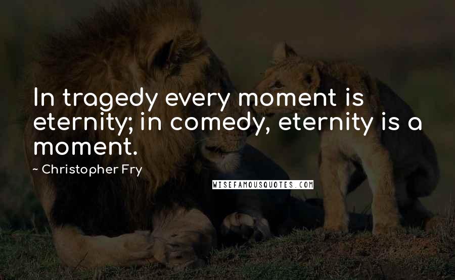 Christopher Fry Quotes: In tragedy every moment is eternity; in comedy, eternity is a moment.