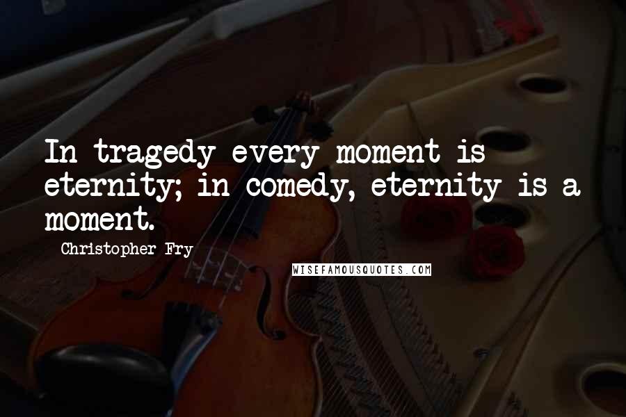 Christopher Fry Quotes: In tragedy every moment is eternity; in comedy, eternity is a moment.