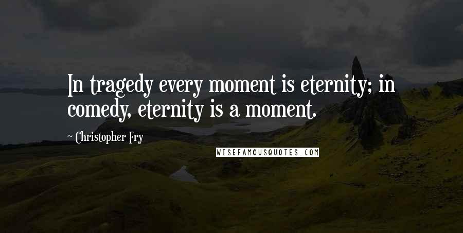 Christopher Fry Quotes: In tragedy every moment is eternity; in comedy, eternity is a moment.