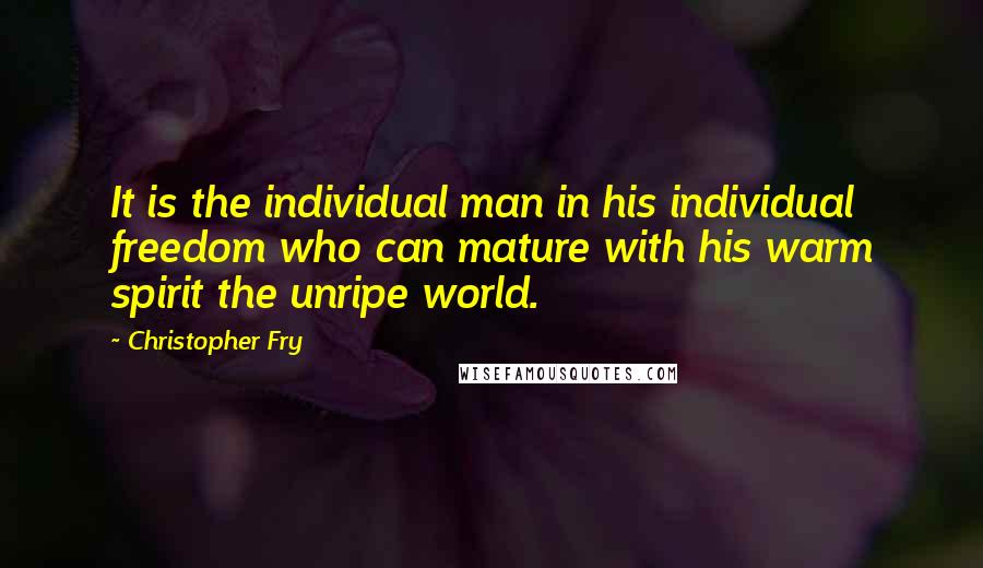 Christopher Fry Quotes: It is the individual man in his individual freedom who can mature with his warm spirit the unripe world.