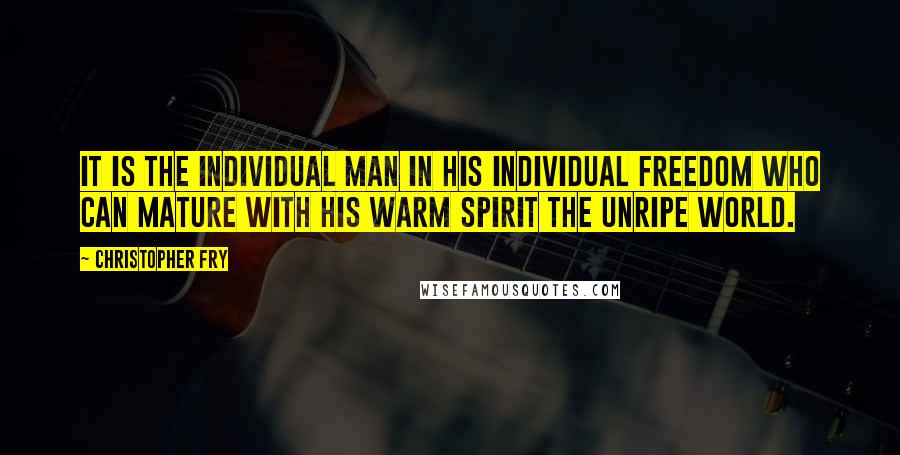 Christopher Fry Quotes: It is the individual man in his individual freedom who can mature with his warm spirit the unripe world.