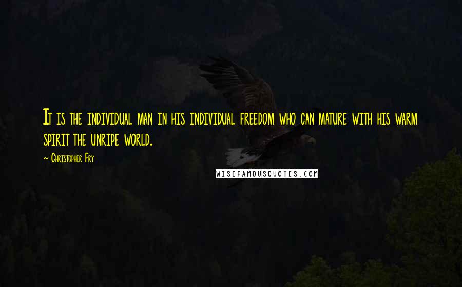 Christopher Fry Quotes: It is the individual man in his individual freedom who can mature with his warm spirit the unripe world.