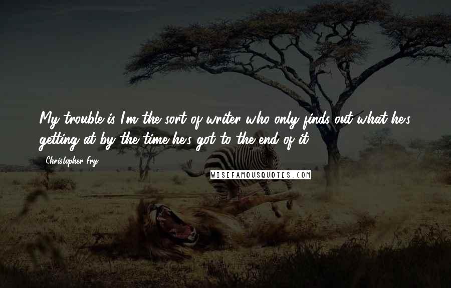 Christopher Fry Quotes: My trouble is I'm the sort of writer who only finds out what he's getting at by the time he's got to the end of it.