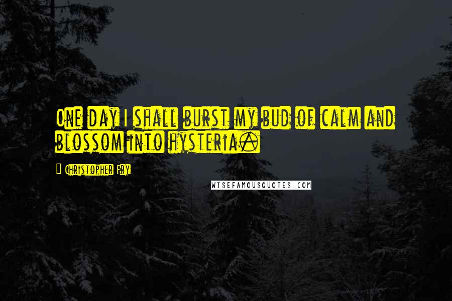 Christopher Fry Quotes: One day I shall burst my bud of calm and blossom into hysteria.