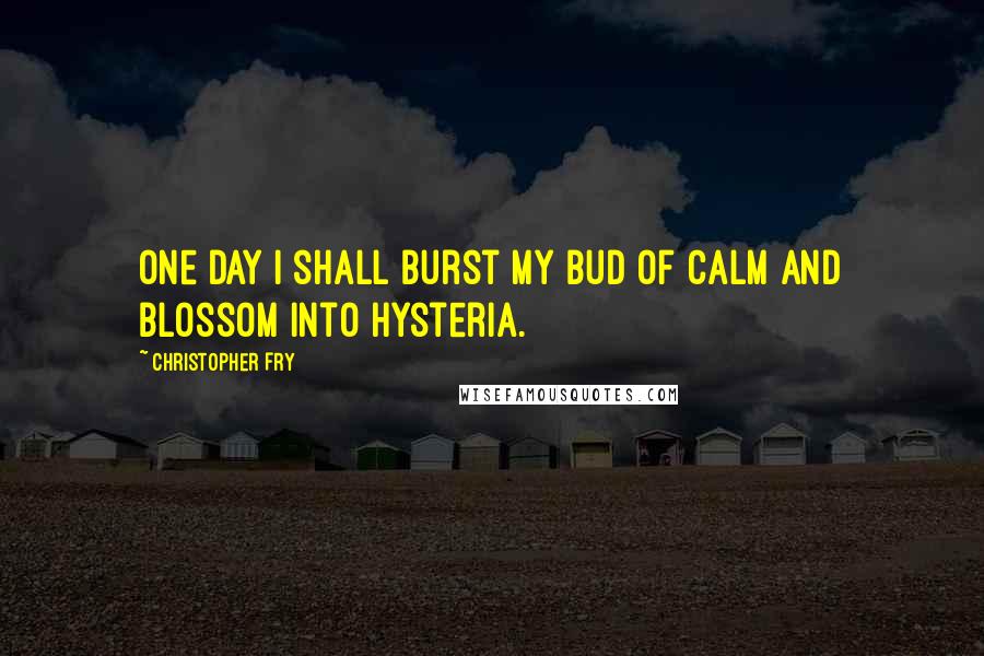 Christopher Fry Quotes: One day I shall burst my bud of calm and blossom into hysteria.