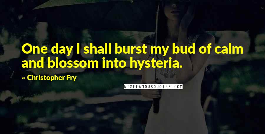 Christopher Fry Quotes: One day I shall burst my bud of calm and blossom into hysteria.