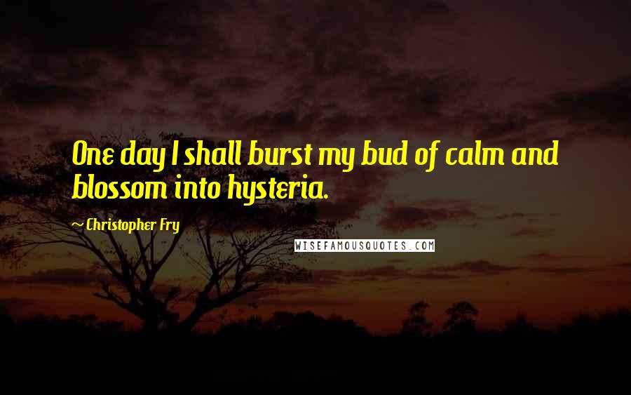 Christopher Fry Quotes: One day I shall burst my bud of calm and blossom into hysteria.