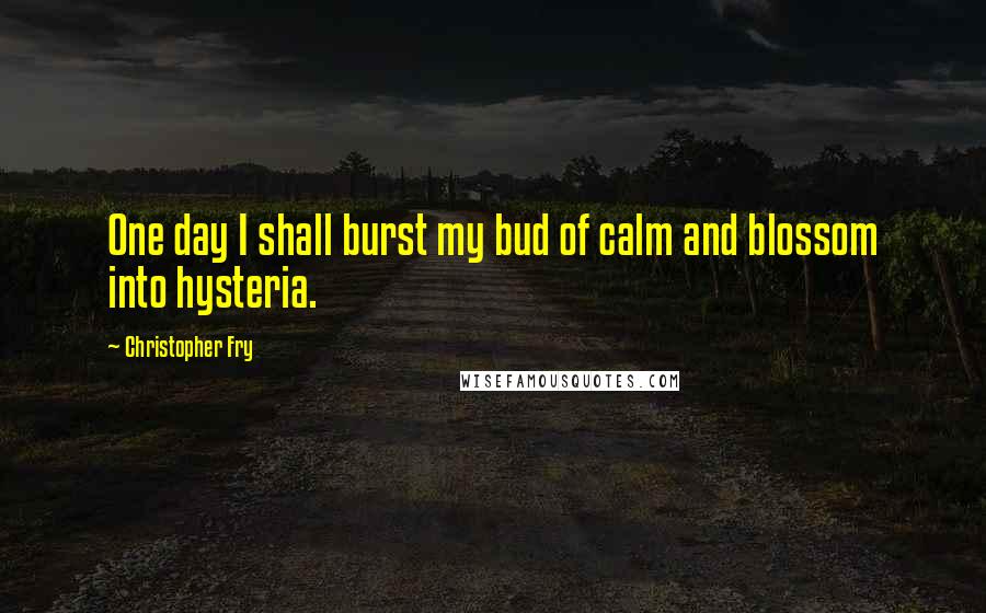 Christopher Fry Quotes: One day I shall burst my bud of calm and blossom into hysteria.