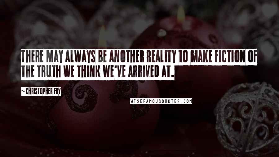 Christopher Fry Quotes: There may always be another reality to make fiction of the truth we think we've arrived at.