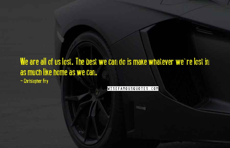 Christopher Fry Quotes: We are all of us lost. The best we can do is make whatever we're lost in as much like home as we can.
