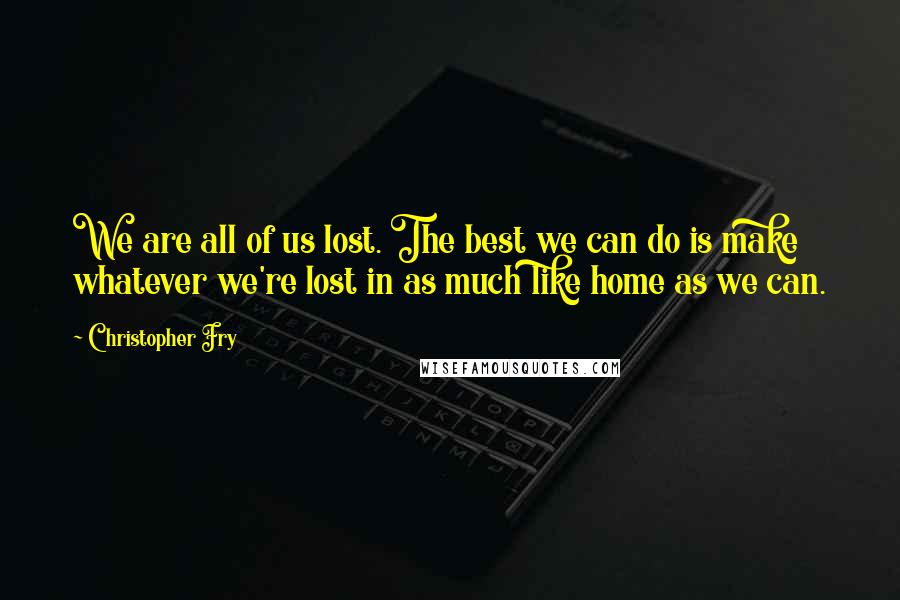 Christopher Fry Quotes: We are all of us lost. The best we can do is make whatever we're lost in as much like home as we can.