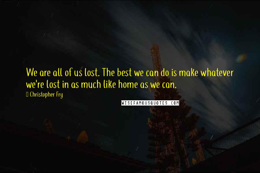 Christopher Fry Quotes: We are all of us lost. The best we can do is make whatever we're lost in as much like home as we can.