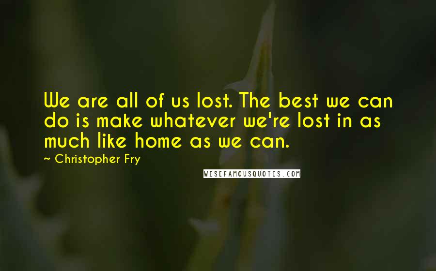 Christopher Fry Quotes: We are all of us lost. The best we can do is make whatever we're lost in as much like home as we can.