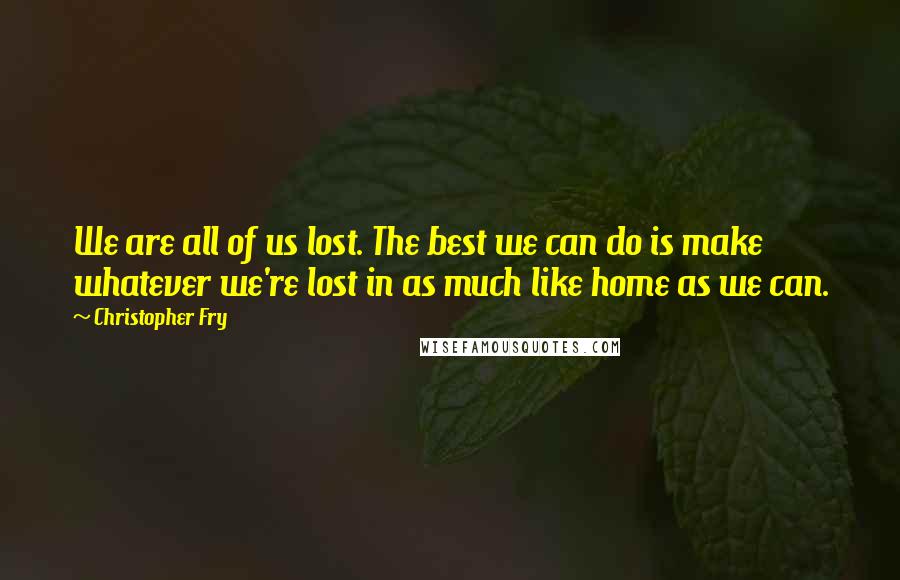 Christopher Fry Quotes: We are all of us lost. The best we can do is make whatever we're lost in as much like home as we can.