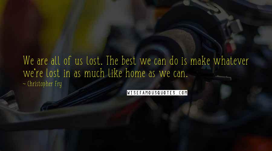 Christopher Fry Quotes: We are all of us lost. The best we can do is make whatever we're lost in as much like home as we can.
