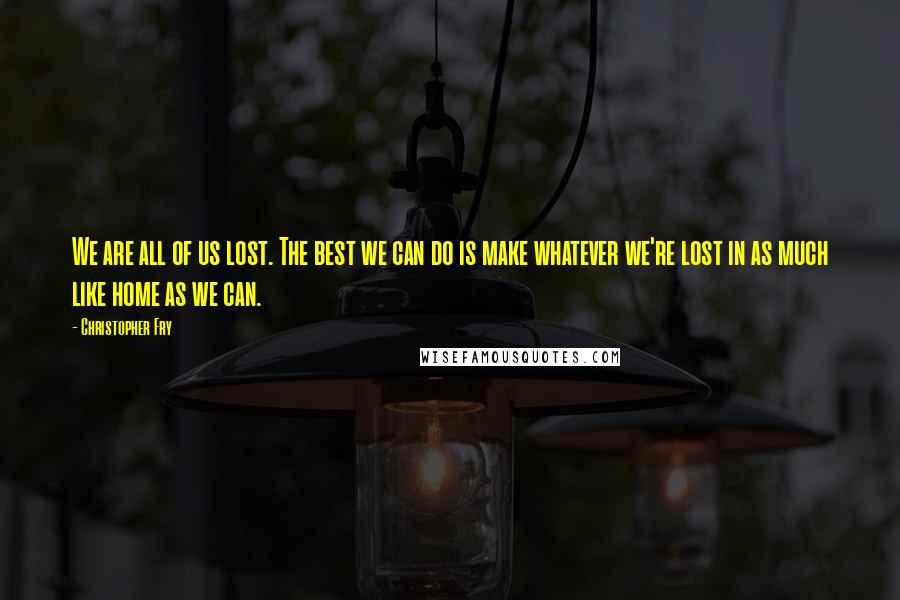 Christopher Fry Quotes: We are all of us lost. The best we can do is make whatever we're lost in as much like home as we can.