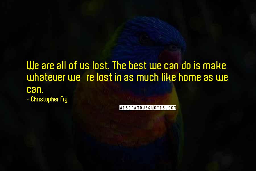 Christopher Fry Quotes: We are all of us lost. The best we can do is make whatever we're lost in as much like home as we can.