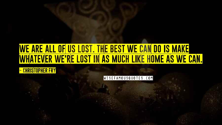 Christopher Fry Quotes: We are all of us lost. The best we can do is make whatever we're lost in as much like home as we can.
