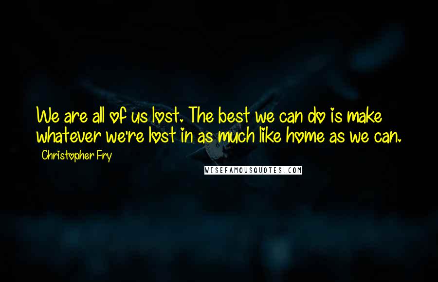 Christopher Fry Quotes: We are all of us lost. The best we can do is make whatever we're lost in as much like home as we can.