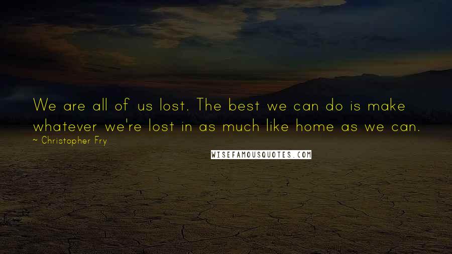 Christopher Fry Quotes: We are all of us lost. The best we can do is make whatever we're lost in as much like home as we can.