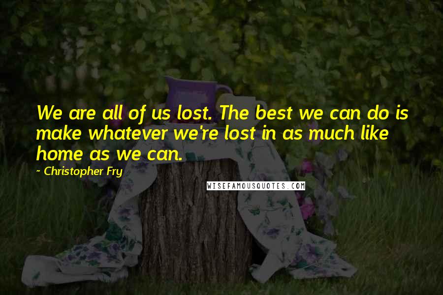 Christopher Fry Quotes: We are all of us lost. The best we can do is make whatever we're lost in as much like home as we can.