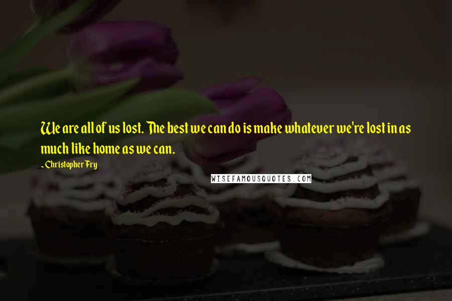 Christopher Fry Quotes: We are all of us lost. The best we can do is make whatever we're lost in as much like home as we can.