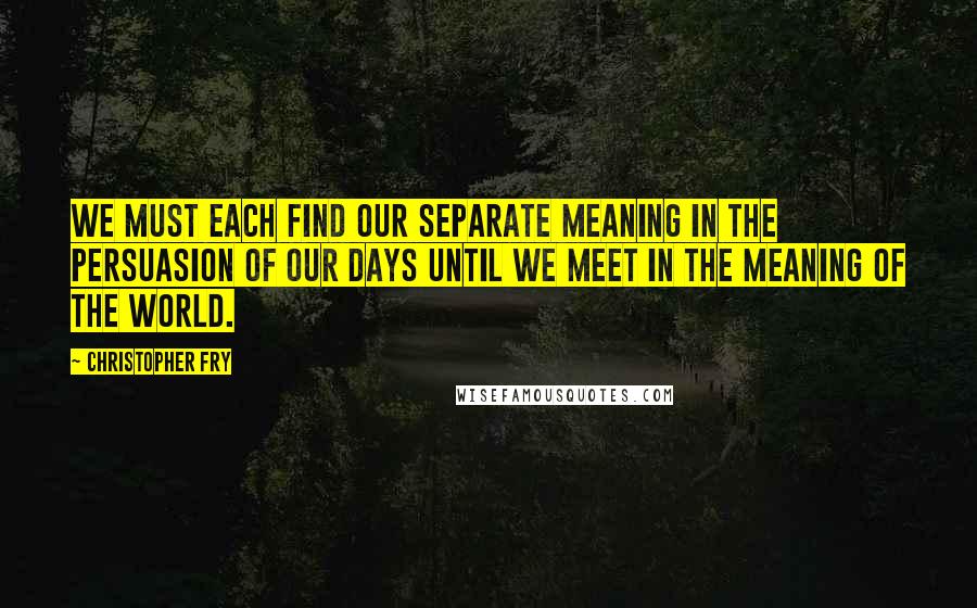 Christopher Fry Quotes: We must each find our separate meaning in the persuasion of our days until we meet in the meaning of the world.