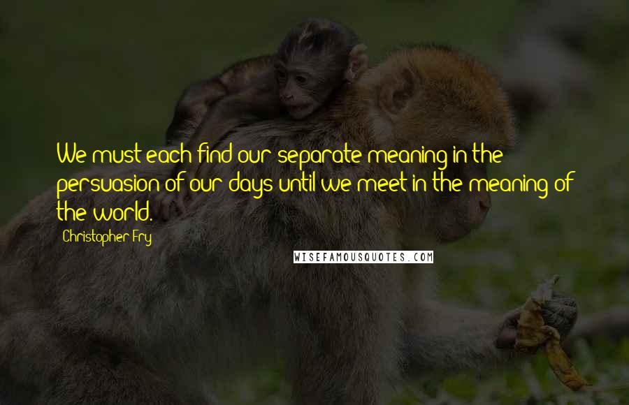 Christopher Fry Quotes: We must each find our separate meaning in the persuasion of our days until we meet in the meaning of the world.