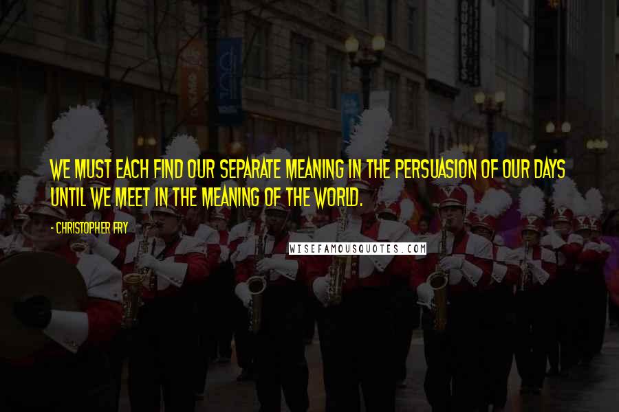 Christopher Fry Quotes: We must each find our separate meaning in the persuasion of our days until we meet in the meaning of the world.