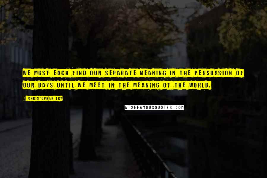 Christopher Fry Quotes: We must each find our separate meaning in the persuasion of our days until we meet in the meaning of the world.