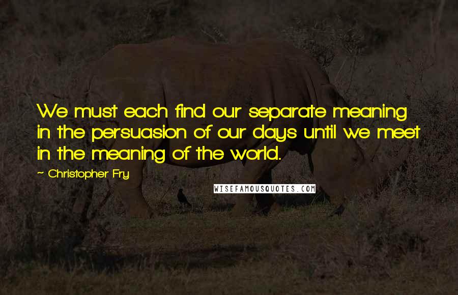 Christopher Fry Quotes: We must each find our separate meaning in the persuasion of our days until we meet in the meaning of the world.